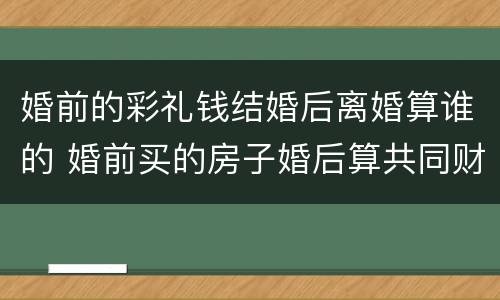 婚前的彩礼钱结婚后离婚算谁的 婚前买的房子婚后算共同财产吗