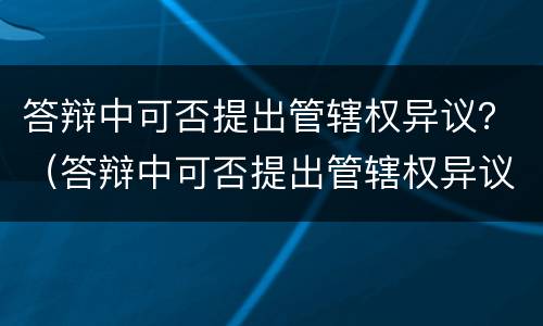 答辩中可否提出管辖权异议？（答辩中可否提出管辖权异议的情形）