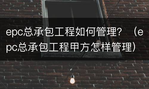 epc总承包工程如何管理？（epc总承包工程甲方怎样管理）