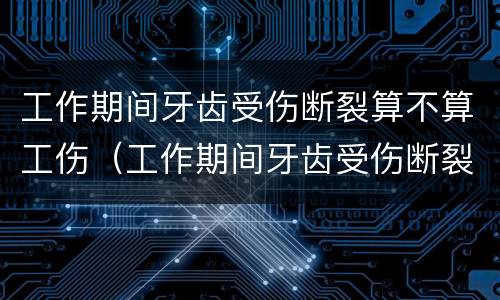 工作期间牙齿受伤断裂算不算工伤（工作期间牙齿受伤断裂算不算工伤事故）