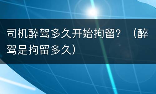 司机醉驾多久开始拘留？（醉驾是拘留多久）