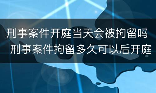 刑事案件开庭当天会被拘留吗 刑事案件拘留多久可以后开庭