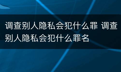 调查别人隐私会犯什么罪 调查别人隐私会犯什么罪名