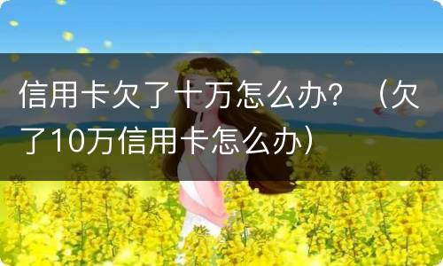 信用卡欠了十万怎么办？（欠了10万信用卡怎么办）