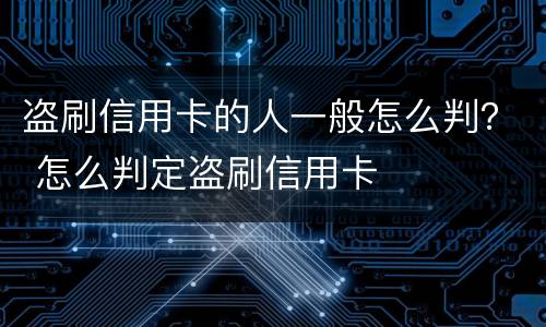 盗刷信用卡的人一般怎么判？ 怎么判定盗刷信用卡