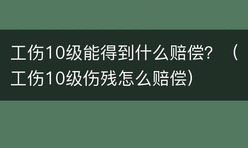 工伤10级能得到什么赔偿？（工伤10级伤残怎么赔偿）