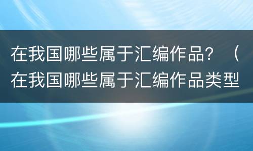在我国哪些属于汇编作品？（在我国哪些属于汇编作品类型）