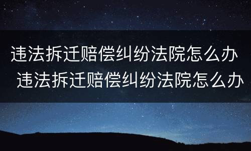 违法拆迁赔偿纠纷法院怎么办 违法拆迁赔偿纠纷法院怎么办理