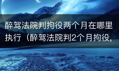 醉驾法院判拘役两个月在哪里执行（醉驾法院判2个月拘役,多久执行）