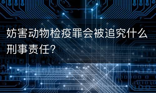 妨害动物检疫罪会被追究什么刑事责任?