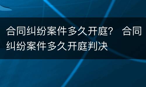 合同纠纷案件多久开庭？ 合同纠纷案件多久开庭判决