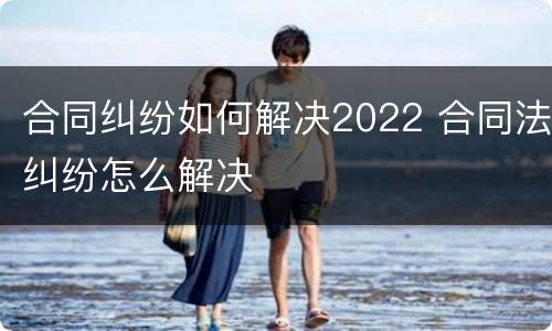 合同纠纷如何解决2022 合同法纠纷怎么解决
