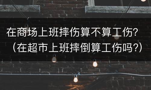 在商场上班摔伤算不算工伤？（在超市上班摔倒算工伤吗?）