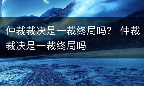 仲裁裁决是一裁终局吗？ 仲裁裁决是一裁终局吗