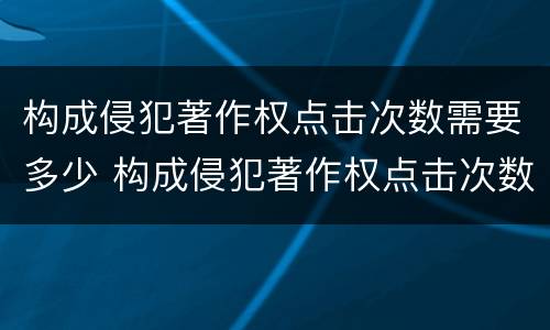构成侵犯著作权点击次数需要多少 构成侵犯著作权点击次数需要多少判刑