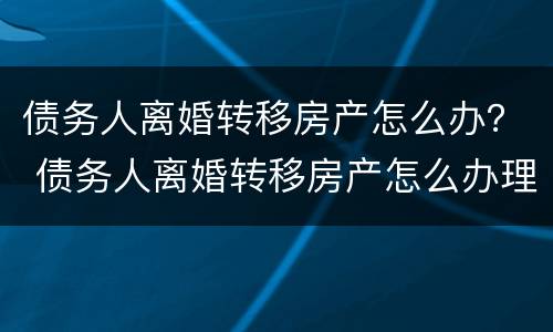 债务人离婚转移房产怎么办？ 债务人离婚转移房产怎么办理手续