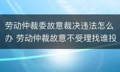 劳动仲裁委故意裁决违法怎么办 劳动仲裁故意不受理找谁投诉