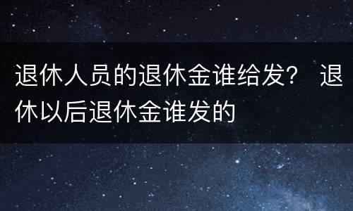 退休人员的退休金谁给发？ 退休以后退休金谁发的