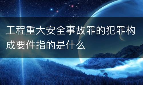 工程重大安全事故罪的犯罪构成要件指的是什么
