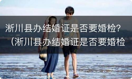 淅川县办结婚证是否要婚检？（淅川县办结婚证是否要婚检呢）