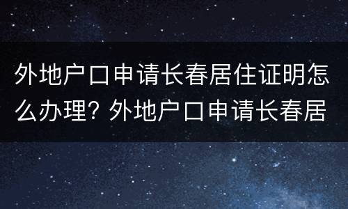 外地户口申请长春居住证明怎么办理? 外地户口申请长春居住证明怎么办理的