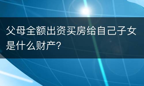 父母全额出资买房给自己子女是什么财产？