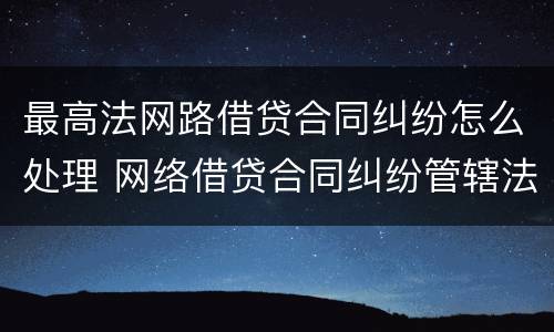 最高法网路借贷合同纠纷怎么处理 网络借贷合同纠纷管辖法院