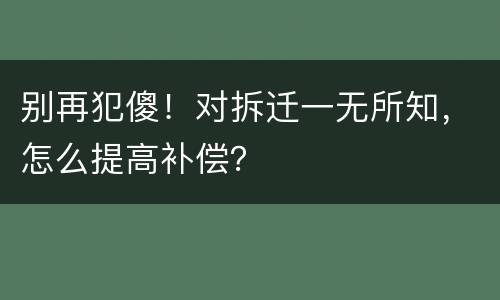 别再犯傻！对拆迁一无所知，怎么提高补偿？