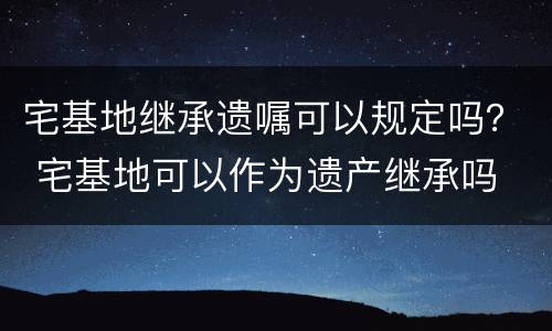 宅基地继承遗嘱可以规定吗？ 宅基地可以作为遗产继承吗