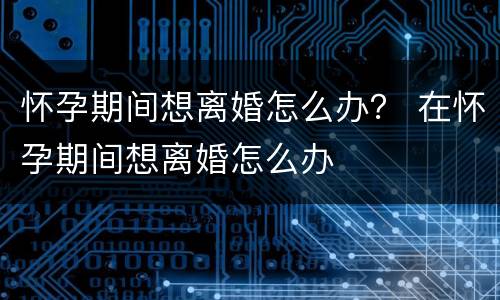 怀孕期间想离婚怎么办？ 在怀孕期间想离婚怎么办
