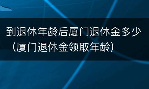 到退休年龄后厦门退休金多少（厦门退休金领取年龄）