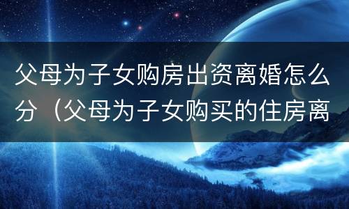 父母为子女购房出资离婚怎么分（父母为子女购买的住房离婚怎么办）