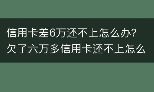 信用卡差6万还不上怎么办？ 欠了六万多信用卡还不上怎么办