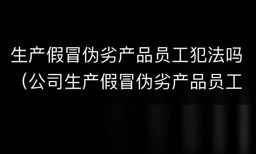 生产假冒伪劣产品员工犯法吗（公司生产假冒伪劣产品员工）