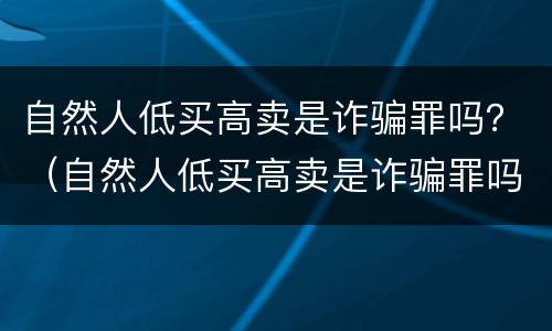 自然人低买高卖是诈骗罪吗？（自然人低买高卖是诈骗罪吗怎么判）