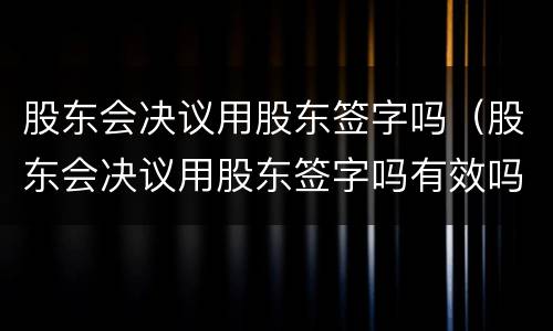 股东会决议用股东签字吗（股东会决议用股东签字吗有效吗）