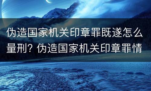 伪造国家机关印章罪既遂怎么量刑? 伪造国家机关印章罪情节严重