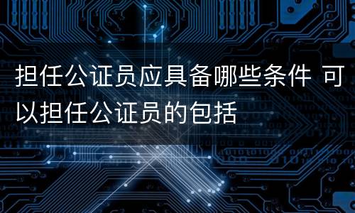 担任公证员应具备哪些条件 可以担任公证员的包括