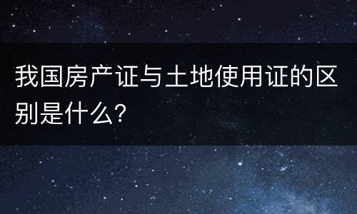 我国房产证与土地使用证的区别是什么？