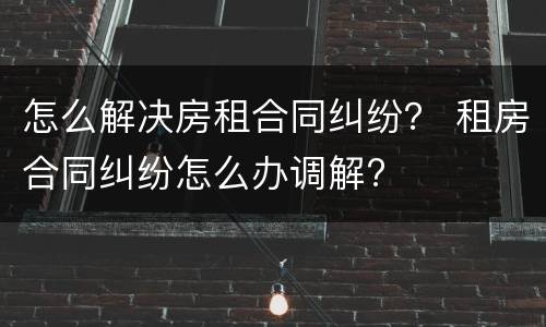 怎么解决房租合同纠纷？ 租房合同纠纷怎么办调解?
