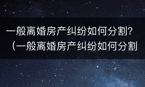 一般离婚房产纠纷如何分割？（一般离婚房产纠纷如何分割财产）