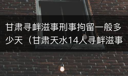 甘肃寻衅滋事刑事拘留一般多少天（甘肃天水14人寻衅滋事）