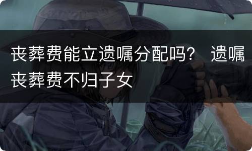 丧葬费能立遗嘱分配吗？ 遗嘱丧葬费不归子女