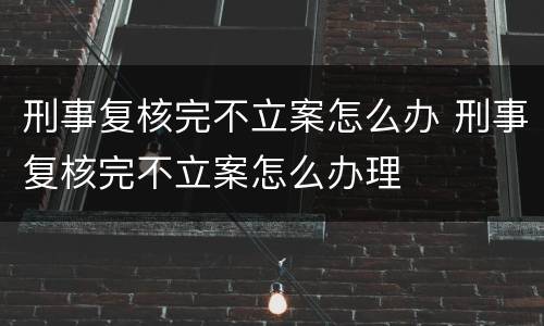 刑事复核完不立案怎么办 刑事复核完不立案怎么办理