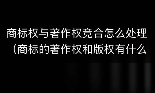 商标权与著作权竞合怎么处理（商标的著作权和版权有什么区别）