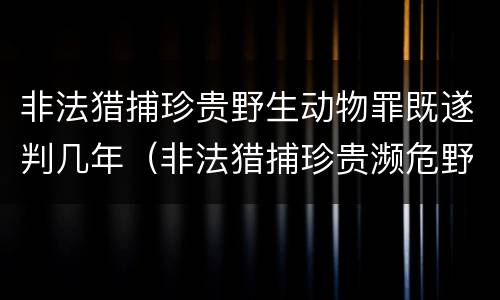 非法猎捕珍贵野生动物罪既遂判几年（非法猎捕珍贵濒危野生动物罪量刑标准）