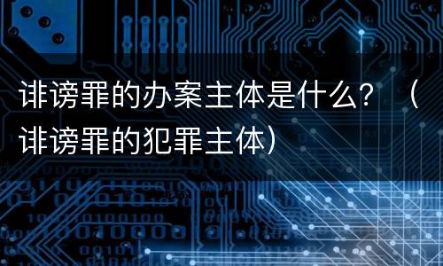诽谤罪的办案主体是什么？（诽谤罪的犯罪主体）