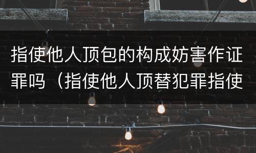 指使他人顶包的构成妨害作证罪吗（指使他人顶替犯罪指使人何罪）
