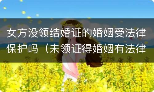 女方没领结婚证的婚姻受法律保护吗（未领证得婚姻有法律保护吗?）