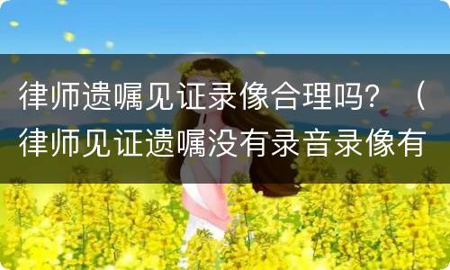 律师遗嘱见证录像合理吗？（律师见证遗嘱没有录音录像有效吗）